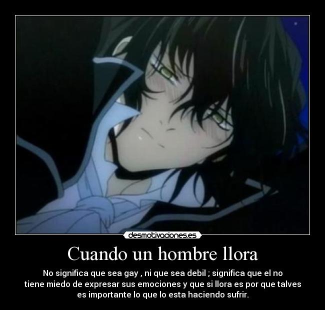 Cuando un hombre llora - No significa que sea gay , ni que sea debil ; significa que el no
tiene miedo de expresar sus emociones y que si llora es por que talves
es importante lo que lo esta haciendo sufrir.
