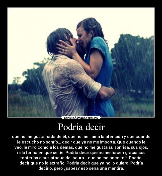 Podría decir - que no me gusta nada de él, que no me llama la atención y que cuando
le escucho no sonrío... decir que ya no me importa. Que cuando le
veo, le miro como a los demás, que no me gusta su sonrisa, sus ojos,
ni la forma en que se ríe. Podría decir que no me hacen gracia sus
tonterías o sus ataque de locura... que no me hace reír. Podría
decir que no lo extraño. Podría decir que ya no lo quiero. Podría
decirlo, pero ¿sabes? eso sería una mentira.