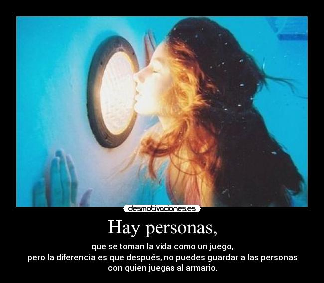 Hay personas, - que se toman la vida como un juego,
pero la diferencia es que después, no puedes guardar a las personas
con quien juegas al armario.