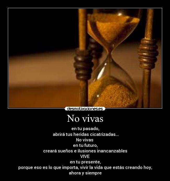 No vivas - en tu pasado,
abrirá tus heridas cicatrizadas...
No vivas
en tu futuro,
creará sueños e ilusiones inancanzables
VIVE
en tu presente,
porque eso es lo que importa, vivir la vida que estás creando hoy, ahora y siempre