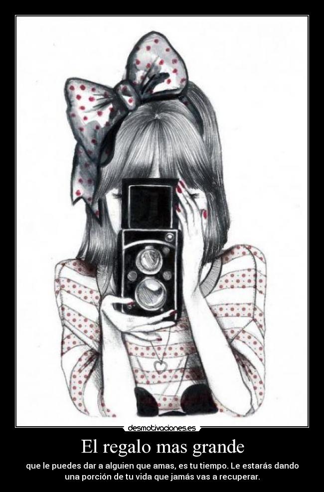 El regalo mas grande - que le puedes dar a alguien que amas, es tu tiempo. Le estarás dando
una porción de tu vida que jamás vas a recuperar.