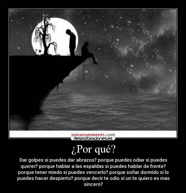 ¿Por qué? - Dar golpes si puedes dar abrazos? porque puedes odiar si puedes
querer? porque hablar a las espaldas si puedes hablar de frente?
porque tener miedo si puedes vencerlo? porque soñar dormido si lo
puedes hacer despierto? porque decir te odio si un te quiero es mas
sincero?