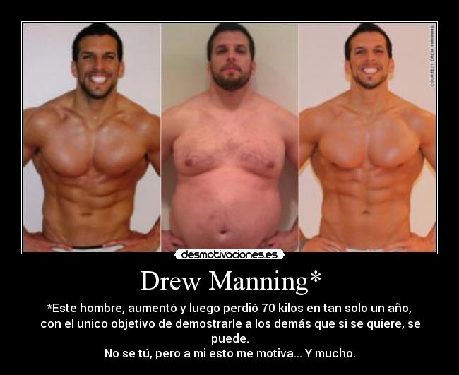 Drew Manning* - *Este hombre, aumentó y luego perdió 70 kilos en tan solo un año,
con el unico objetivo de demostrarle a los demás que si se quiere, se puede.
No se tú, pero a mi esto me motiva... Y mucho.