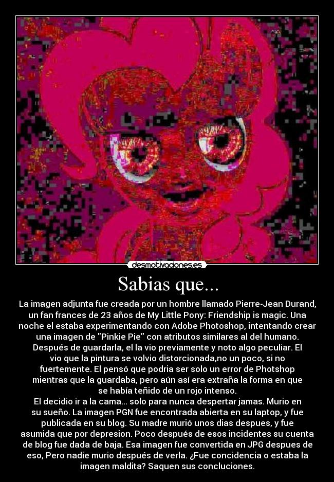 Sabias que... - La imagen adjunta fue creada por un hombre llamado Pierre-Jean Durand,
un fan frances de 23 años de My Little Pony: Friendship is magic. Una
noche el estaba experimentando con Adobe Photoshop, intentando crear
una imagen de Pinkie Pie con atributos similares al del humano.
Después de guardarla, el la vio previamente y noto algo peculiar. El
vio que la pintura se volvio distorcionada,no un poco, si no
fuertemente. El pensó que podria ser solo un error de Photshop
mientras que la guardaba, pero aún así era extraña la forma en que
se había teñido de un rojo intenso.
El decidio ir a la cama... solo para nunca despertar jamas. Murio en
su sueño. La imagen PGN fue encontrada abierta en su laptop, y fue
publicada en su blog. Su madre murió unos dias despues, y fue
asumida que por depresion. Poco después de esos incidentes su cuenta
de blog fue dada de baja. Esa imagen fue convertida en JPG despues de
eso, Pero nadie murio después de verla. ¿Fue concidencia o estaba la
imagen maldita? Saquen sus concluciones.