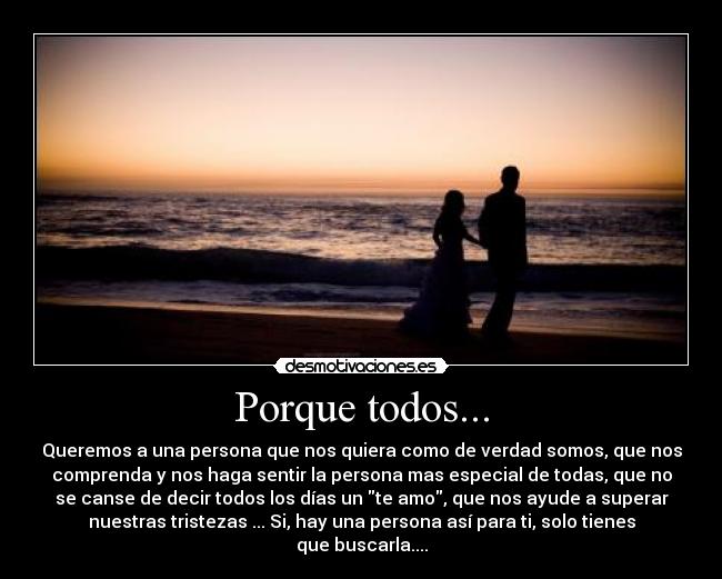 Porque todos... - Queremos a una persona que nos quiera como de verdad somos, que nos
comprenda y nos haga sentir la persona mas especial de todas, que no
se canse de decir todos los días un te amo, que nos ayude a superar
nuestras tristezas ... Si, hay una persona así para ti, solo tienes
que buscarla....