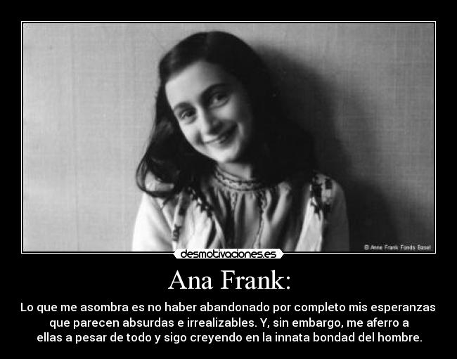 Ana Frank: - Lo que me asombra es no haber abandonado por completo mis esperanzas,
que parecen absurdas e irrealizables. Y, sin embargo, me aferro a
ellas a pesar de todo y sigo creyendo en la innata bondad del hombre.