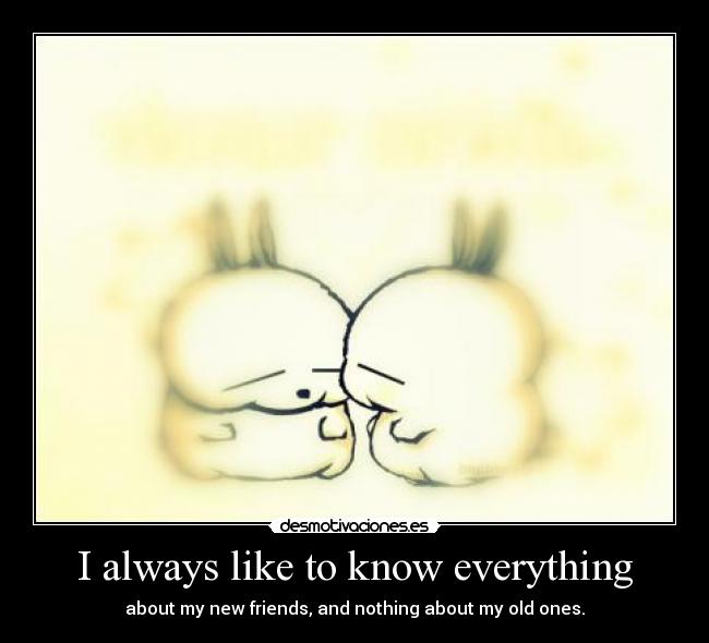 I always like to know everything - about my new friends, and nothing about my old ones.
