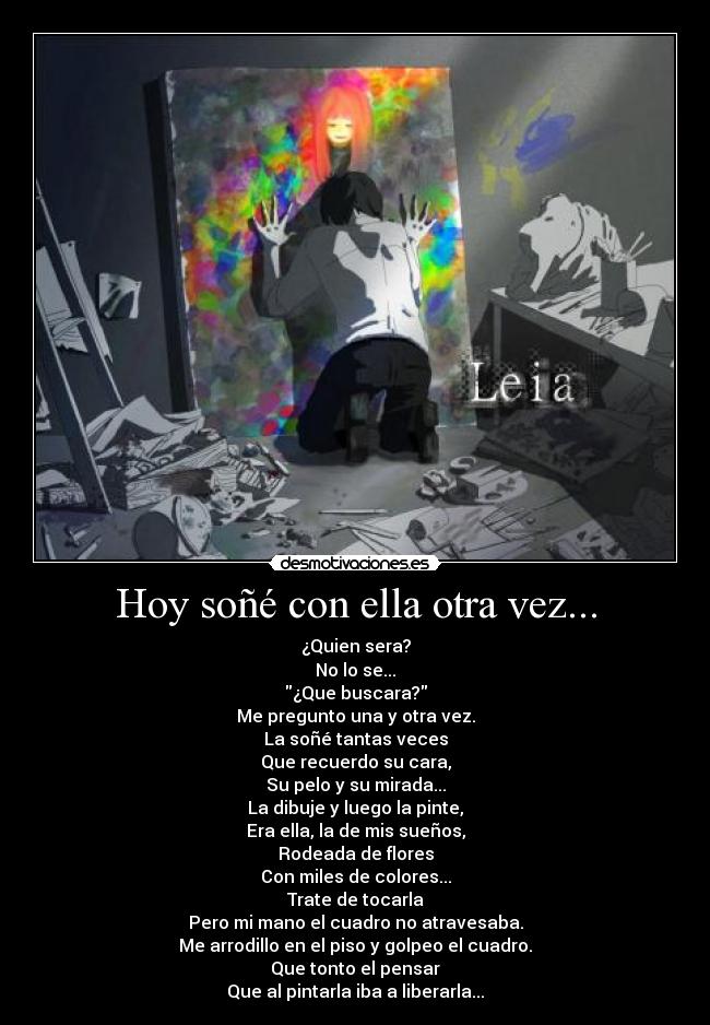 Hoy soñé con ella otra vez... - ¿Quien sera?
No lo se...
¿Que buscara?
Me pregunto una y otra vez.
La soñé tantas veces
Que recuerdo su cara,
Su pelo y su mirada...
La dibuje y luego la pinte,
Era ella, la de mis sueños,
Rodeada de flores
Con miles de colores...
Trate de tocarla
Pero mi mano el cuadro no atravesaba.
Me arrodillo en el piso y golpeo el cuadro.
Que tonto el pensar
Que al pintarla iba a liberarla...