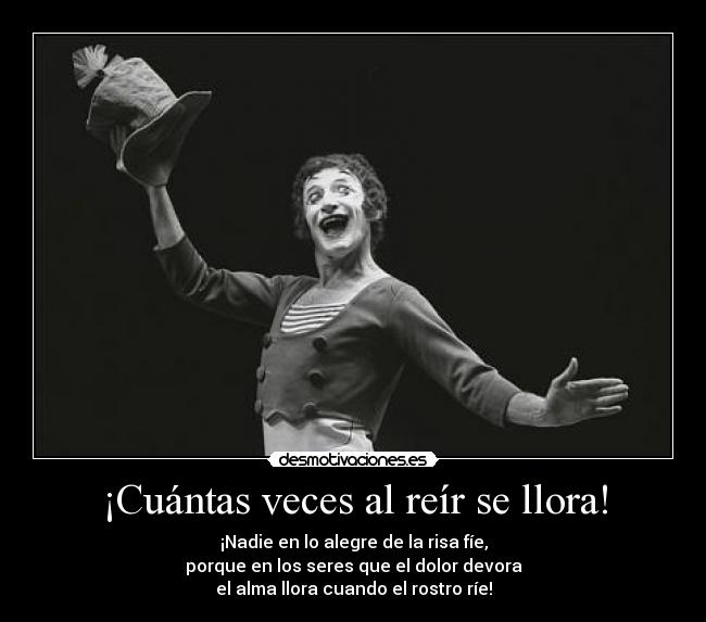 ¡Cuántas veces al reír se llora! - ¡Nadie en lo alegre de la risa fíe,
porque en los seres que el dolor devora
el alma llora cuando el rostro ríe!