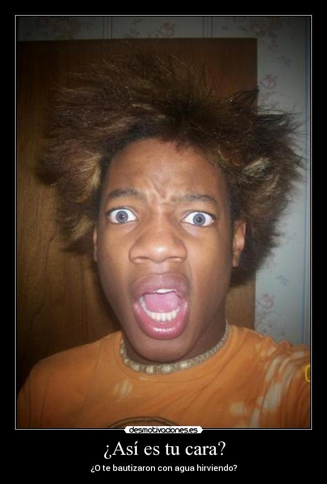¿Así es tu cara? - ¿O te bautizaron con agua hirviendo?