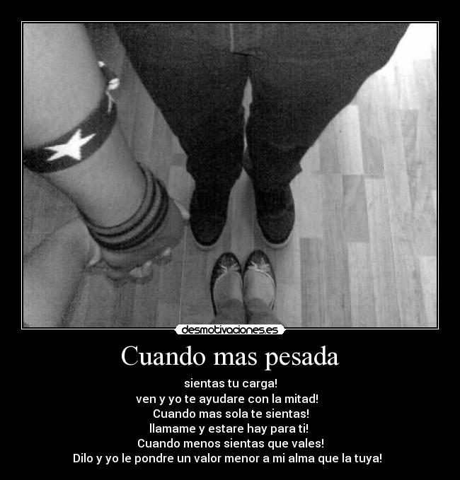 Cuando mas pesada - sientas tu carga!
ven y yo te ayudare con la mitad!
Cuando mas sola te sientas!
llamame y estare hay para ti!
Cuando menos sientas que vales!
Dilo y yo le pondre un valor menor a mi alma que la tuya! ♥