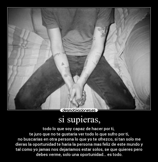 si supieras, - todo lo que soy capaz de hacer por ti,
te juro que no te gustaría ver todo lo que sufro por ti,
no buscarías en otra persona lo que yo te ofrezco, si tan solo me
dieras la oportunidad te haria la persona mas feliz de este mundo y
tal como yo jamas nos dejaríamos estar solos, se que quieres pero
debes verme, solo una oportunidad... es todo.