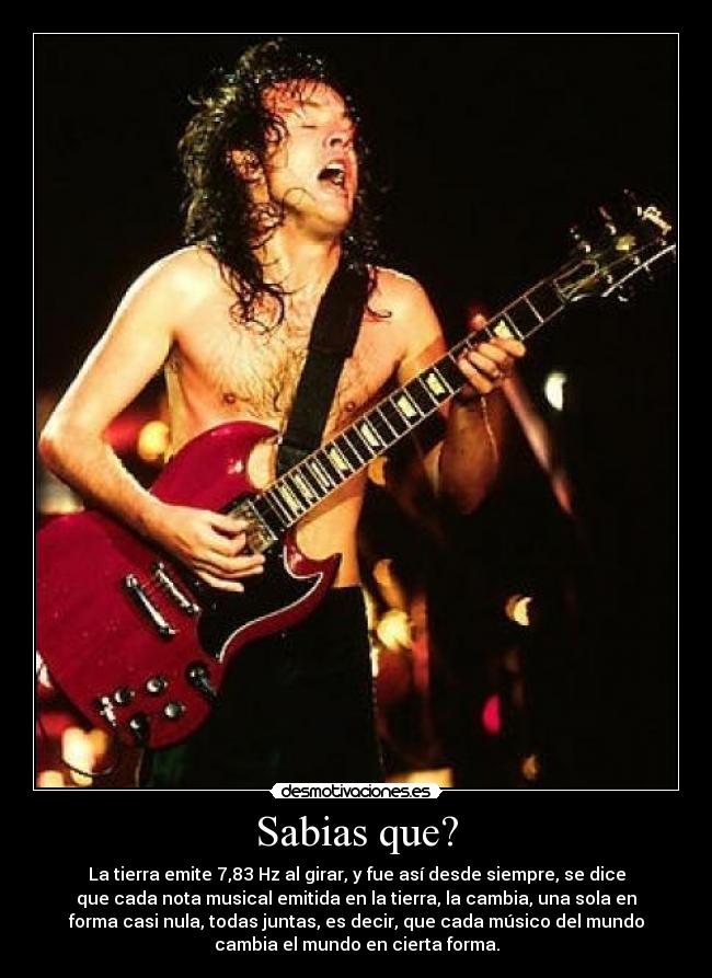 Sabias que? - La tierra emite 7,83 Hz al girar, y fue así desde siempre, se dice
que cada nota musical emitida en la tierra, la cambia, una sola en
forma casi nula, todas juntas, es decir, que cada músico del mundo
cambia el mundo en cierta forma.