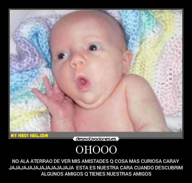 OHOOO - NO ALA ATERRAO DE VER MIS AMISTADES Q COSA MAS CURIOSA CARAY
JAJAJAJAJAJAJAJAJAJAJAJA ESTA ES NUESTRA CARA CUANDO DESCUBRIMOS
ALGUNOS AMIGOS Q TIENES NUESTRAS AMIGOS