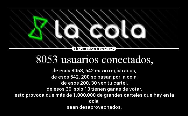 8053 usuarios conectados, - de esos 8053, 542 están registrados,
de esos 542, 200 se pasan por la cola,
de esos 200, 30 ven tu cartel,
de esos 30, solo 10 tienen ganas de votar,
esto provoca que más de 1.000.000 de grandes carteles que hay en la cola
sean desaprovechados.