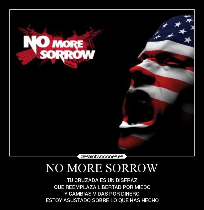 NO MORE SORROW - TU CRUZADA ES UN DISFRAZ
QUE REEMPLAZA LIBERTAD POR MIEDO
Y CAMBIAS VIDAS POR DINERO
ESTOY ASUSTADO SOBRE LO QUE HAS HECHO