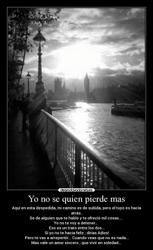 Yo no se quien pierde mas - Aquí en esta despedida, mi camino es de subida, pero el tuyo es hacia atrás..
Se de alguien que te hablo y te ofreció mil cosas....
Yo no te voy a detener..
Eso es un trato entre los dos...
Si yo no te hacia feliz ; dirías Adios!
Pero te vas a arrepentir... Cuando veas que no es nada...
Mas vale un amor sincero ; que vivir en soledad... ♪