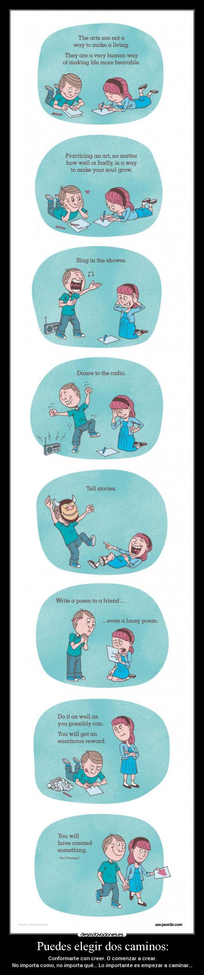 Puedes elegir dos caminos: - Conformarte con creer. O comenzar a crear.
No importa como, no importa qué... Lo importante es empezar a caminar...