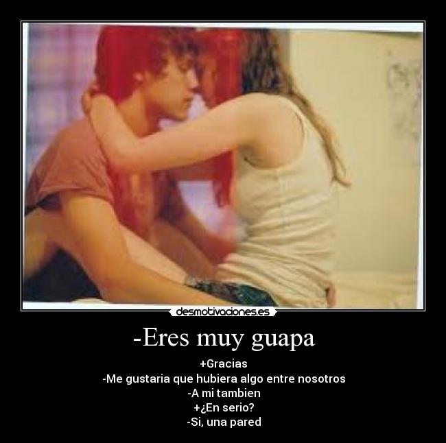 -Eres muy guapa - +Gracias
-Me gustaria que hubiera algo entre nosotros
-A mi tambien
+¿En serio?
-Si, una pared