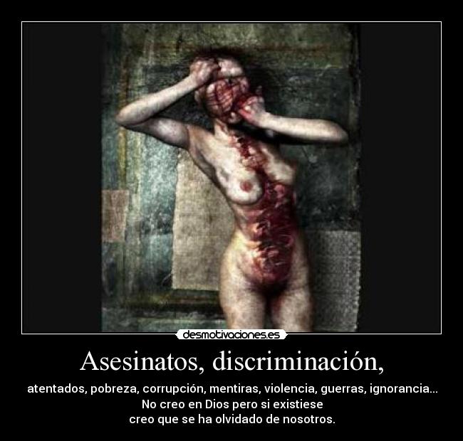 Asesinatos, discriminación, - atentados, pobreza, corrupción, mentiras, violencia, guerras, ignorancia...
No creo en Dios pero si existiese
creo que se ha olvidado de nosotros.
