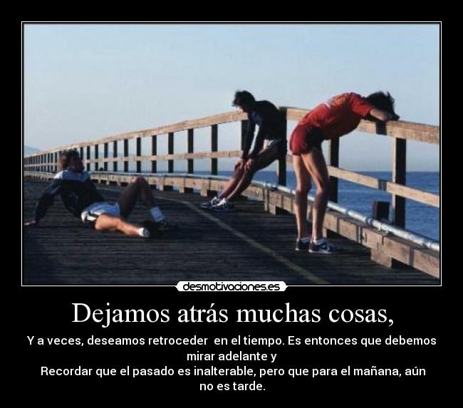 Dejamos atrás muchas cosas, - Y a veces, deseamos retroceder  en el tiempo. Es entonces que debemos
mirar adelante y
 Recordar que el pasado es inalterable, pero que para el mañana, aún
no es tarde.