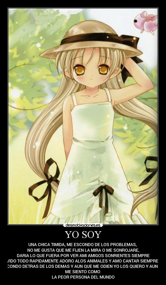 YO SOY - UNA CHICA TIMIDA, ME ESCONDO DE LOS PROBLEMAS,
NO ME GUSTA QUE ME FIJEN LA MIRA O ME SONROJARE,
DARIA LO QUE FUERA POR VER AMI AMIGOS SONRIENTES SIEMPRE
OLVIDO TODO RAPIDAMENTE ADORO ALOS ANIMALES Y AMO CANTAR SIEMPRE ME
ESCONDO DETRAS DE LOS DEMAS Y AUN QUE ME ODIEN YO LOS QUIERO Y AUN ASI
ME SIENTO COMO
LA PEOR PERSONA DEL MUNDO