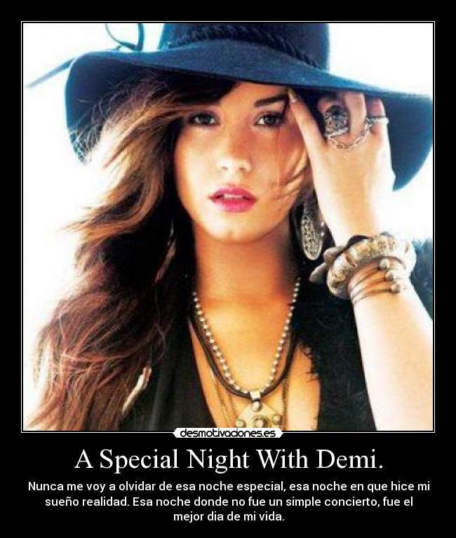A Special Night With Demi. - Nunca me voy a olvidar de esa noche especial, esa noche en que hice mi
sueño realidad. Esa noche donde no fue un simple concierto, fue el
mejor dia de mi vida.