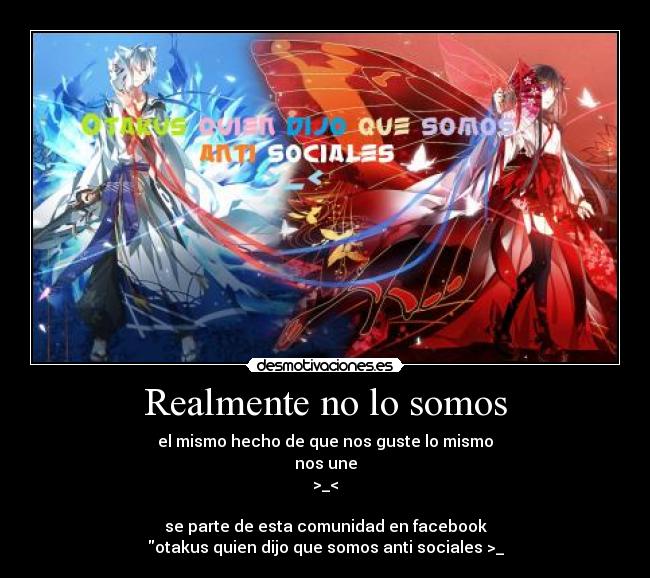 Realmente no lo somos - el mismo hecho de que nos guste lo mismo
nos une
>_<

se parte de esta comunidad en facebook
otakus quien dijo que somos anti sociales >_