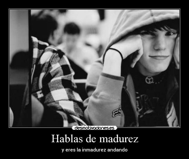 Hablas de madurez - y eres la inmadurez andando
