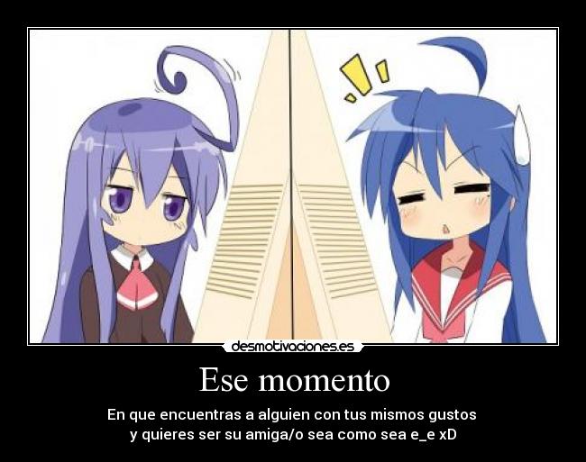 Ese momento - En que encuentras a alguien con tus mismos gustos
y quieres ser su amiga/o sea como sea e_e xD