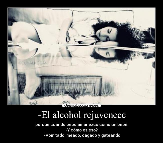 -El alcohol rejuvenece - porque cuando bebo amanezco como un bebé!
-Y cómo es eso?
-Vomitado, meado, cagado y gateando