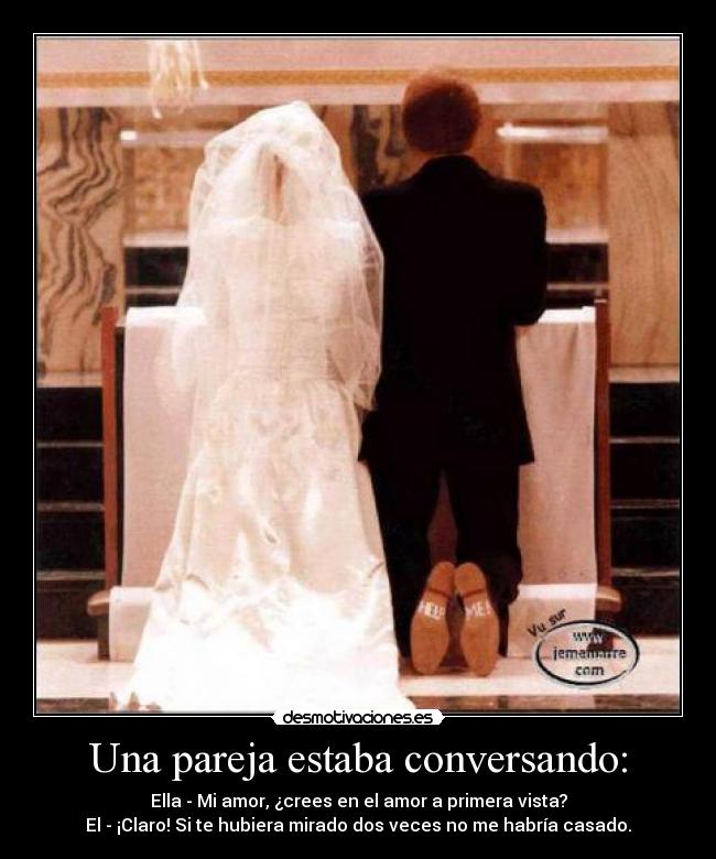 Una pareja estaba conversando: - Ella - Mi amor, ¿crees en el amor a primera vista?
El - ¡Claro! Si te hubiera mirado dos veces no me habría casado.