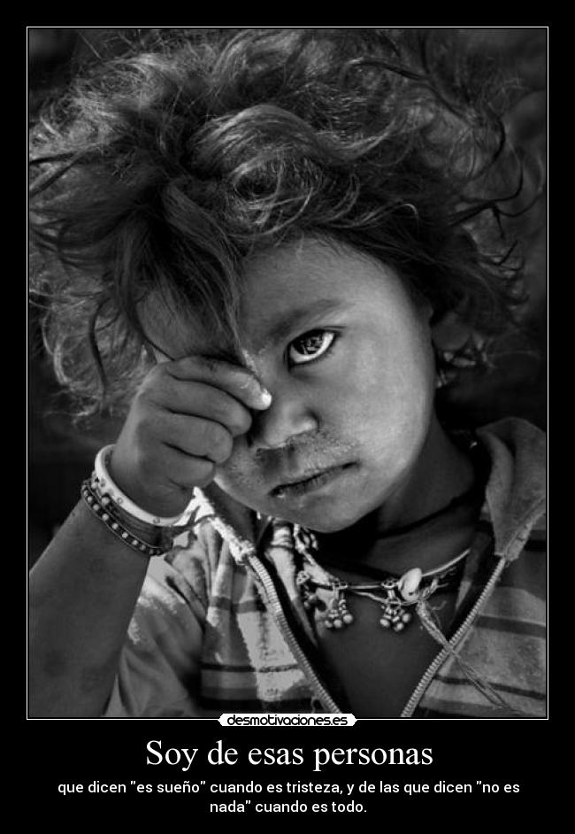 Soy de esas personas - que dicen es sueño cuando es tristeza, y de las que dicen no es
nada cuando es todo.