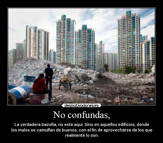 No confundas, - La verdadera bazofia, no esta aquí. Sino en aquellos edificios, donde
los malos se camuflan de buenos, con el fin de aprovecharse de los que
realmente lo son.