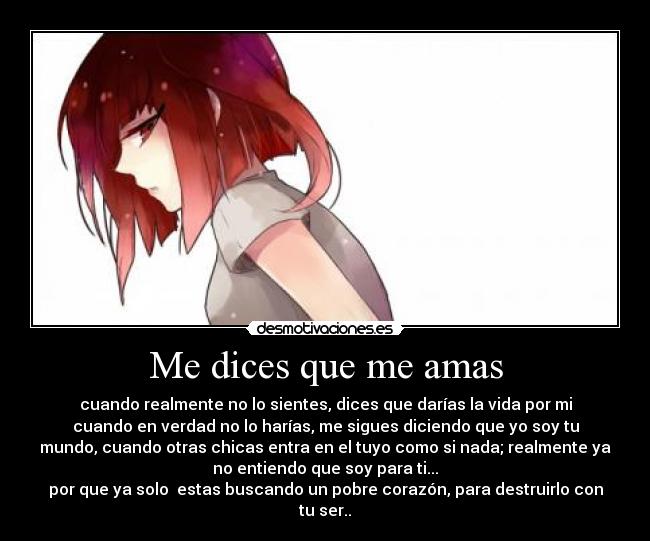 Me dices que me amas - cuando realmente no lo sientes, dices que darías la vida por mi
cuando en verdad no lo harías, me sigues diciendo que yo soy tu
mundo, cuando otras chicas entra en el tuyo como si nada; realmente ya
no entiendo que soy para ti...
por que ya solo  estas buscando un pobre corazón, para destruirlo con
tu ser..