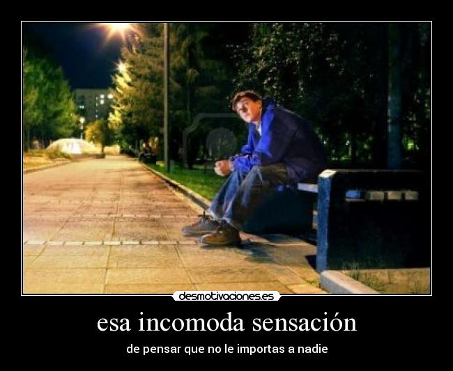 esa incomoda sensación - de pensar que no le importas a nadie