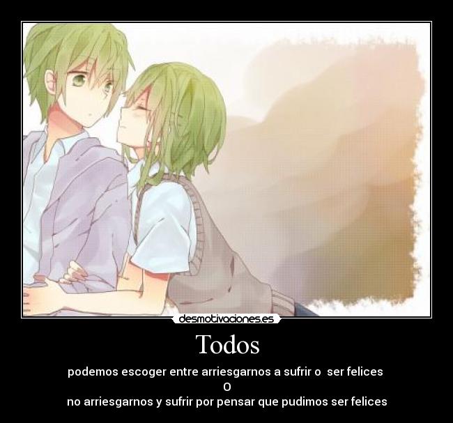 Todos - podemos escoger entre arriesgarnos a sufrir o  ser felices 
O
no arriesgarnos y sufrir por pensar que pudimos ser felices