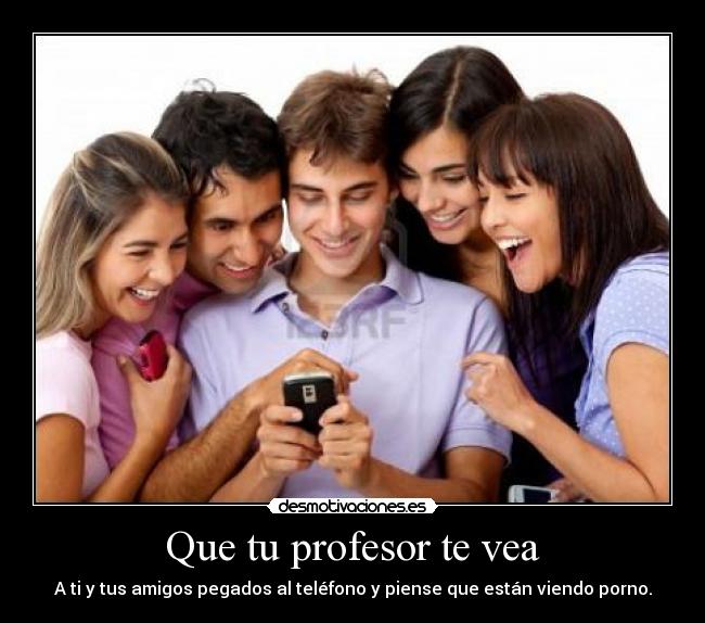 Que tu profesor te vea - A ti y tus amigos pegados al teléfono y piense que están viendo porno.