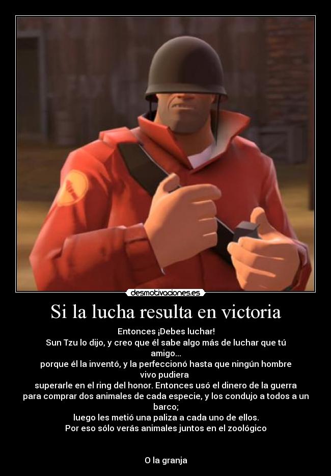 Si la lucha resulta en victoria - Entonces ¡Debes luchar!
Sun Tzu lo dijo, y creo que él sabe algo más de luchar que tú
amigo...
porque él la inventó, y la perfeccionó hasta que ningún hombre
vivo pudiera
superarle en el ring del honor. Entonces usó el dinero de la guerra
para comprar dos animales de cada especie, y los condujo a todos a un
barco;
luego les metió una paliza a cada uno de ellos.
Por eso sólo verás animales juntos en el zoológico
O la granja