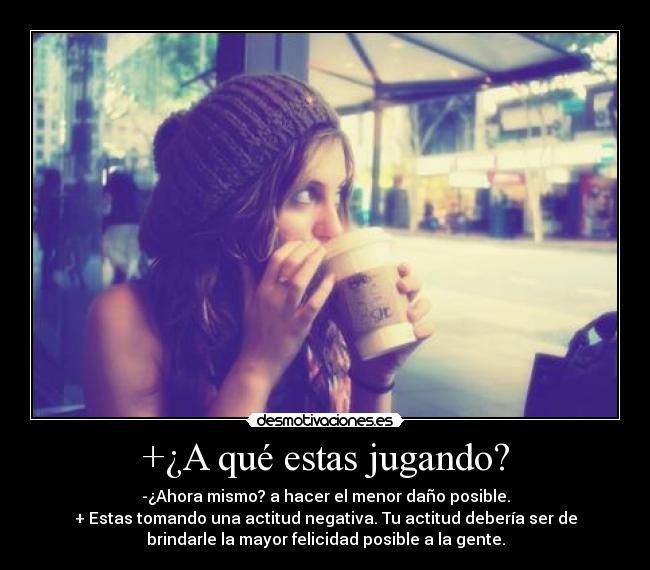 +¿A qué estas jugando? - -¿Ahora mismo? a hacer el menor daño posible.
+ Estas tomando una actitud negativa. Tu actitud debería ser de
brindarle la mayor felicidad posible a la gente.
