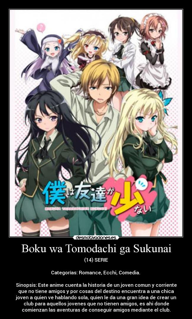 Boku wa Tomodachi ga Sukunai - (14) SERIE

Categorías: Romance, Ecchi, Comedia. 

Sinopsis: Este anime cuenta la historia de un joven comun y corriente
que no tiene amigos y por cosas del destino encuentra a una chica
joven a quien ve hablando sola, quien le da una gran idea de crear un
club para aquellos jovenes que no tienen amigos, es ahi donde
comienzan las aventuras de conseguir amigos mediante el club.