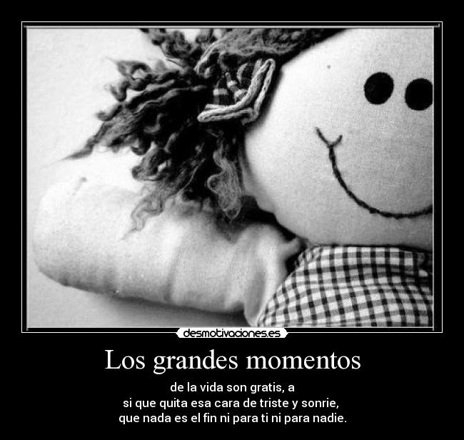 Los grandes momentos - de la vida son gratis, a
si que quita esa cara de triste y sonrie, 
que nada es el fin ni para ti ni para nadie.