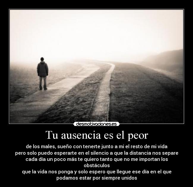 Tu ausencia es el peor - de los males, sueño con tenerte junto a mi el resto de mi vida
pero solo puedo esperarte en el silencio a que la distancia nos separe
cada día un poco más te quiero tanto que no me importan los
obstáculos
que la vida nos ponga y solo espero que llegue ese día en el que
podamos estar por siempre unidos