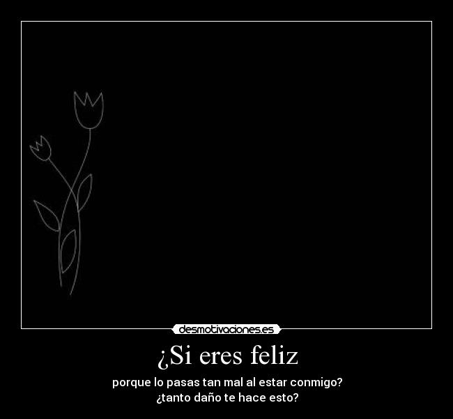 ¿Si eres feliz - porque lo pasas tan mal al estar conmigo?
¿tanto daño te hace esto?