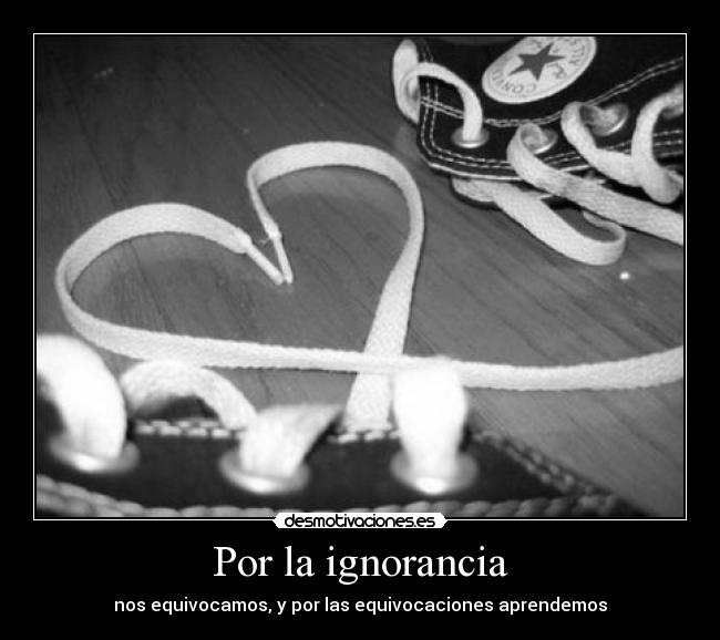 Por la ignorancia - nos equivocamos, y por las equivocaciones aprendemos