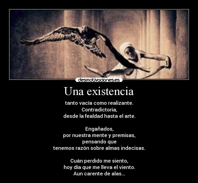 Una existencia - tanto vacía como realizante.
Contradictoria,
desde la fealdad hasta el arte.

Engañados,
por nuestra mente y premisas,
pensando que
tenemos razón sobre almas indecisas.

Cuán perdido me siento,
hoy día que me lleva el viento.
Aun carente de alas...