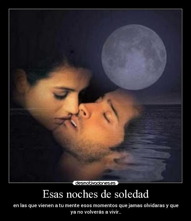 Esas noches de soledad - en las que vienen a tu mente esos momentos que jamas olvidaras y que
ya no volverás a vivir..