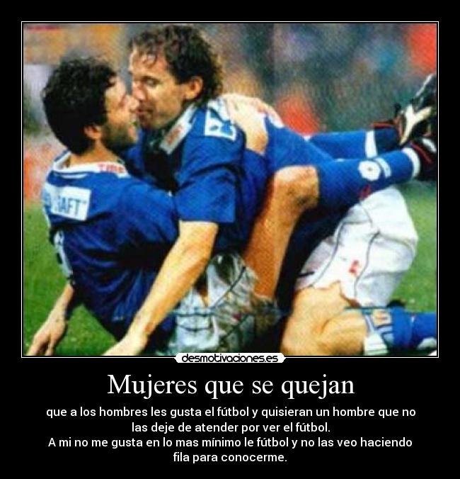 Mujeres que se quejan - que a los hombres les gusta el fútbol y quisieran un hombre que no
las deje de atender por ver el fútbol.
A mi no me gusta en lo mas mínimo le fútbol y no las veo haciendo
fila para conocerme.