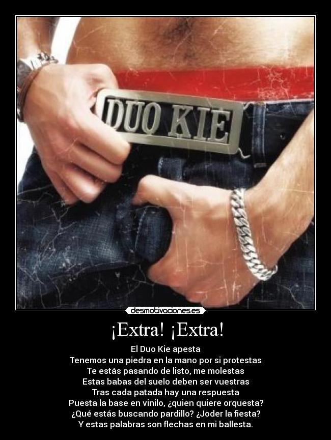 ¡Extra! ¡Extra! - El Duo Kie apesta
Tenemos una piedra en la mano por si protestas
Te estás pasando de listo, me molestas
Estas babas del suelo deben ser vuestras
Tras cada patada hay una respuesta
Puesta la base en vinilo, ¿quien quiere orquesta?
¿Qué estás buscando pardillo? ¿Joder la fiesta?
Y estas palabras son flechas en mi ballesta.