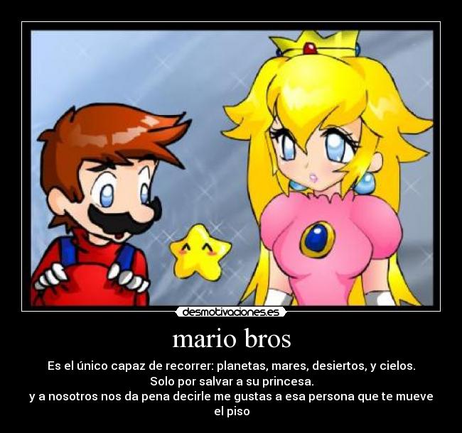mario bros - Es el único capaz de recorrer: planetas, mares, desiertos, y cielos.
Solo por salvar a su princesa.
y a nosotros nos da pena decirle me gustas a esa persona que te mueve el piso